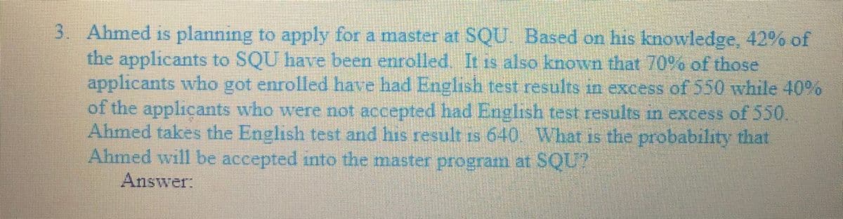 3. Ahmed is planning to apply for a master at SQU Based on his knowledge, 42% of
the applicants to SQU have been enrolled. It is also known that 70% of those
applicants who got enrolled have had English test results in excess of 550 while 40%
of the applicants who were not accepted had English test.results in excess of 550.
Ahmed takes the English test and his result is 640 What is the probability that
Ahmed will be accepted into the master program at SQU?
Answer:
