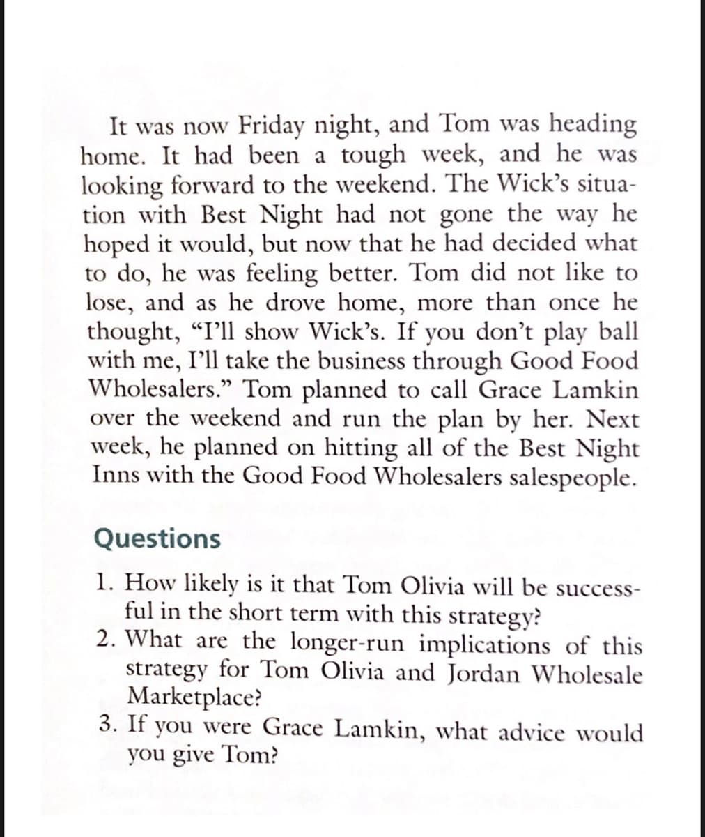 It was now Friday night, and Tom was heading
home. It had been a tough week, and he
looking forward to the weekend. The Wick's situa-
tion with Best Night had not gone the way he
hoped it would, but now that he had decided what
to do, he was feeling better. Tom did not like to
lose, and as he drove home, more than once he
thought, "I'll show Wick's. If you don't play ball
with me, I'll take the business through Good Food
Wholesalers." Tom planned to call Grace Lamkin
over the weekend and run the plan by her. Next
week, he planned on hitting all of the Best Night
Inns with the Good Food Wholesalers salespeople.
was
Questions
1. How likely is it that Tom Olivia will be success-
ful in the short term with this strategy?
2. What are the longer-run implications of this
strategy for Tom Olivia and Jordan Wholesale
Marketplace?
3. If you were Grace Lamkin, what advice would
you give Tom?
