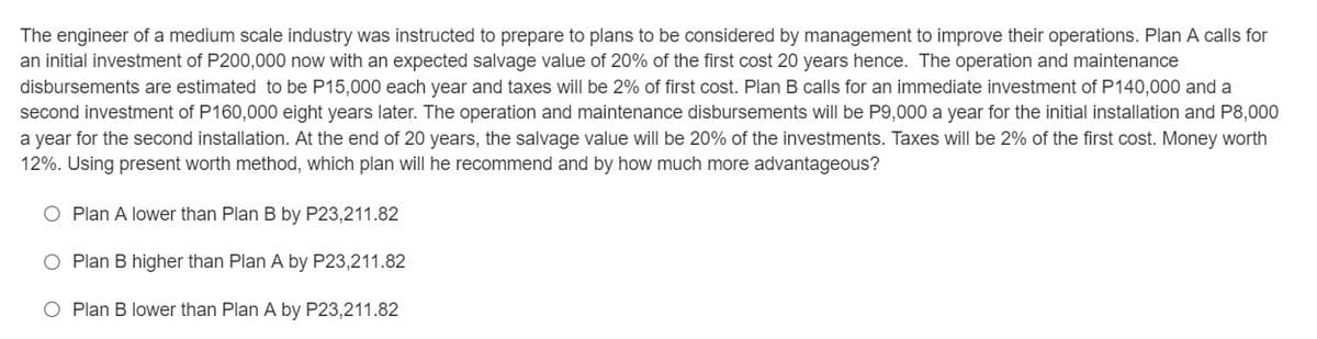 The engineer of a medium scale industry was instructed to prepare to plans to be considered by management to improve their operations. Plan A calls for
an initial investment of P200,000 now with an expected salvage value of 20% of the first cost 20 years hence. The operation and maintenance
disbursements are estimated to be P15,000 each year and taxes will be 2% of first cost. Plan B calls for an immediate investment of P140,000 and a
second investment of P160,000 eight years later. The operation and maintenance disbursements will be P9,000 a year for the initial installation and P8,000
a year for the second installation. At the end of 20 years, the salvage value will be 20% of the investments. Taxes will be 2% of the first cost. Money worth
12%. Using present worth method, which plan will he recommend and by how much more advantageous?
O Plan A lower than Plan B by P23,211.82
O Plan B higher than Plan A by P23,211.82
O Plan B lower than Plan A by P23,211.82
