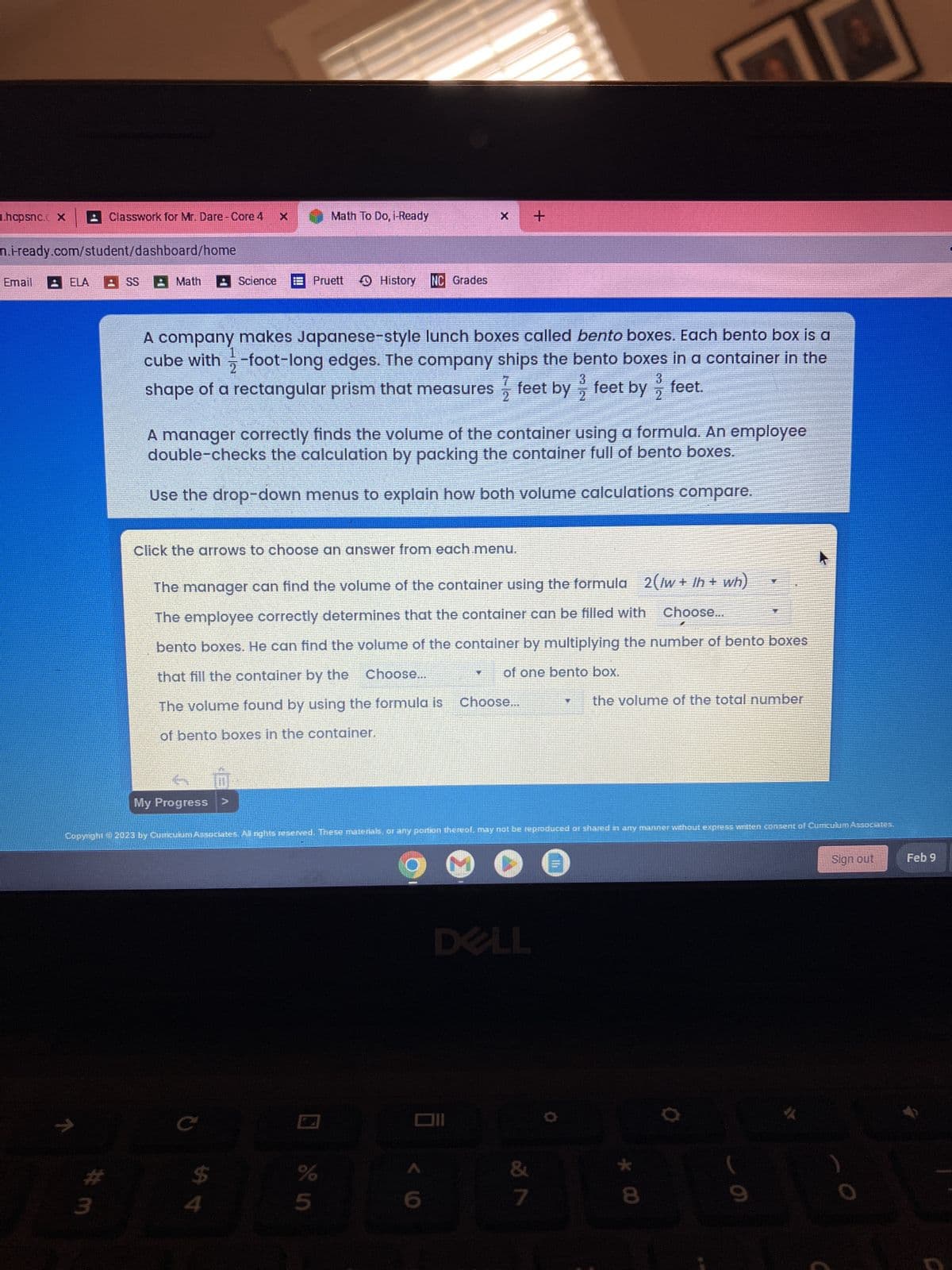 .hcpsnc. X
n.i-ready.com/student/dashboard/home
Email
ELA
V
Classwork for Mr. Dare - Core 4
#m
3
SS Math
Science
My Progress >
A company makes Japanese-style lunch boxes called bento boxes. Each bento box is a
cube with-foot-long edges. The company ships the bento boxes in a container in the
shape of a rectangular prism that measures feet by feet by feet.
3
3
2
2
Math To Do, i-Ready
Pruett
$
A manager correctly finds the volume of the container using a formula. An employee
double-checks the calculation by packing the container full of bento boxes.
Use the drop-down menus to explain how both volume calculations compare.
Click the arrows to choose an answer from each.menu.
श्री पं
History NC Grades
Copyright © 2023 by Curriculum Associates. All rights reserved. These materials, or any portion thereof, may not be reproduced or shared in any manner without express written consent of Curriculum Associates.
The manager can find the volume of the container using the formula 2(/w+/h + wh)
The employee correctly determines that the container can be filled with Choose...
bento boxes. He can find the volume of the container by multiplying the number of bento boxes
that fill the container by the Choose...
of one bento box.
The volume found by using the formula is Choose...
the volume of the total number
of bento boxes in the container.
%
5
7
2
+
Oll
6
DELL
&
7
k 00
8
O
J
Sign out
Feb 9
