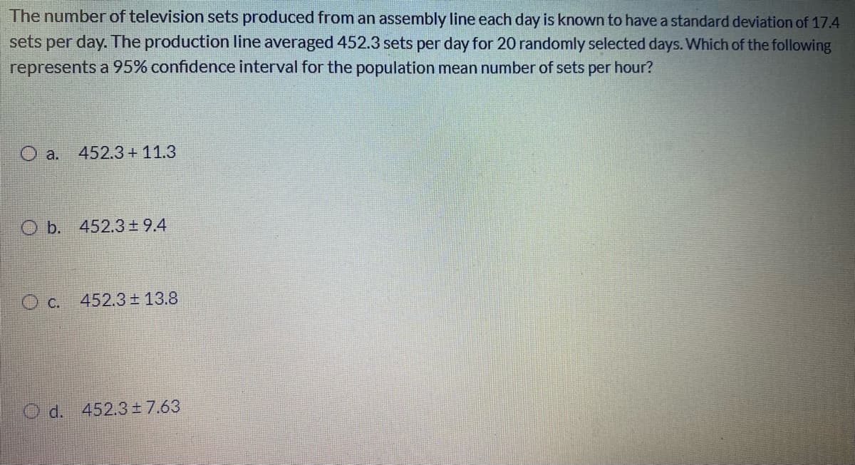 The number of television sets produced from an assembly line each day is known to have a standard deviation of 17.4
sets per day. The production line averaged 452.3 sets per day for 20 randomly selected days. Which of the following
represents a 95% confidence interval for the population mean number of sets per hour?
O a.
452.3 + 11.3
O b. 452.3±9.4
O c. 452.3± 13.8
O d. 452.3±7.63
