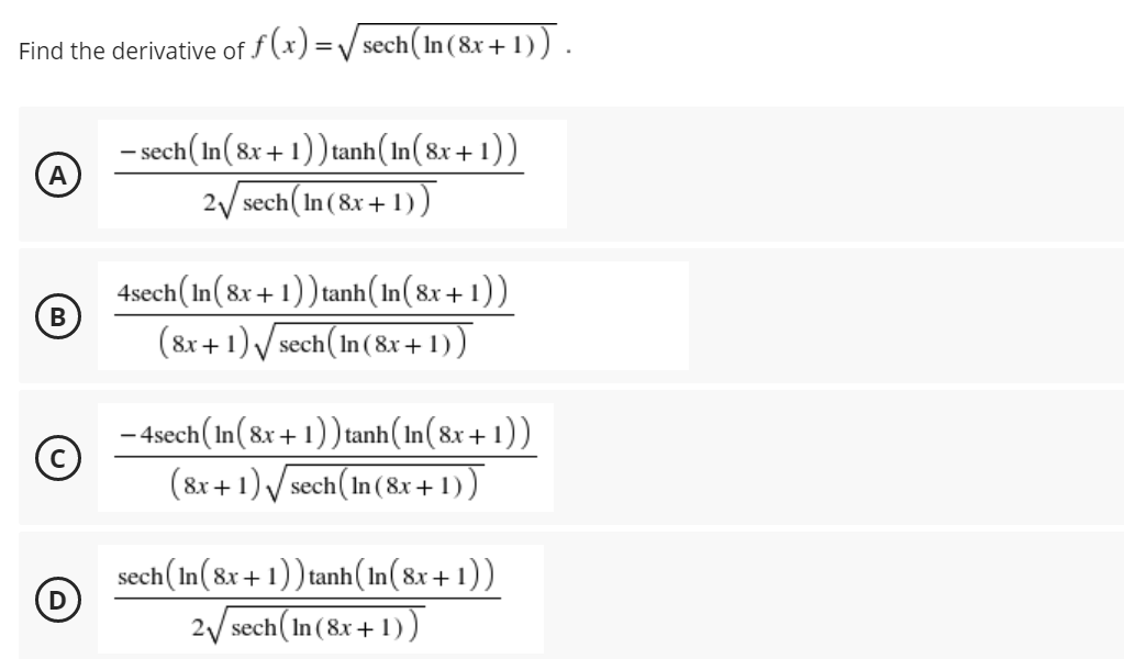 Find the derivative of f (x) =/ sech(In (8x+ 1)) .
- sech(In(8x + 1)) tanh(In(8x + 1))
2/ sech ( In (8x + 1))
4sech(In(8x + 1)) tanh(In(8x + 1))
(8x +1) V sech( In(8x + 1))
- 4sech(In(8x + 1)) tanh(In(8x+ 1))
(8x +1)/ sech( In(8x+ 1))
sech(In(8x + 1)) tanh(In(8x + 1))
2/ sech(In (8x + 1) )
