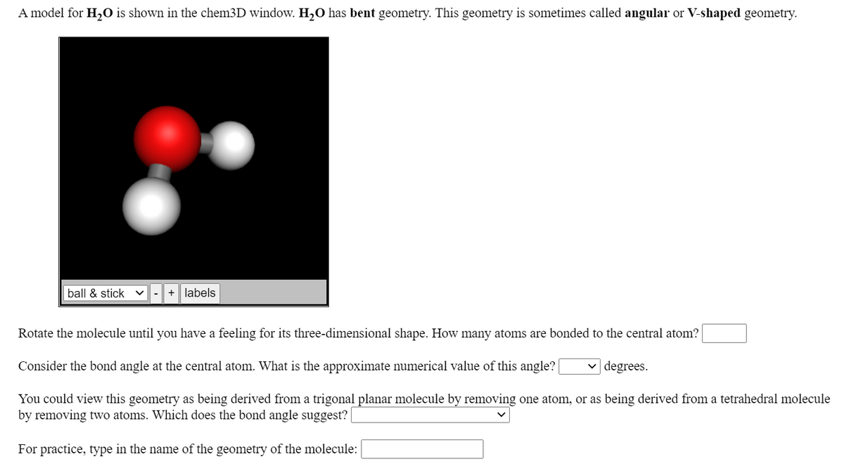 A model for H,O is shown in the chem3D window. H2O has bent geometry. This geometry is sometimes called angular or V-shaped geometry.
ball & stick
+| labels
-
Rotate the molecule until you have a feeling for its three-dimensional shape. How many atoms are bonded to the central atom?
Consider the bond angle at the central atom. What is the approximate numerical value of this angle?
degrees.
You could view this geometry as being derived from a trigonal planar molecule by removing one atom, or as being derived from a tetrahedral molecule
by removing two atoms. Which does the bond angle suggest?
For practice, type in the name of the geometry of the molecule:
