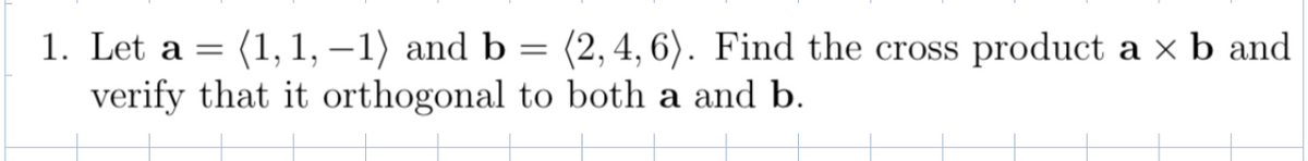 1. Let a = (1, 1, –1) and b = (2,4, 6). Find the cross product a x b and
verify that it orthogonal to both a and b.
