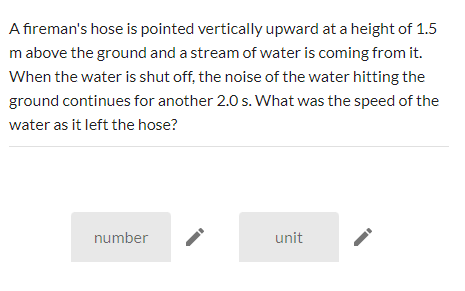 A fireman's hose is pointed vertically upward at a height of 1.5
m above the ground and a stream of water is coming from it.
When the water is shut off, the noise of the water hitting the
ground continues for another 2.0 s. What was the speed of the
water as it left the hose?
number
unit
