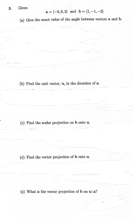 3.
Given
a = (--6,6, 3) and b= (1,-1, -2)
(a) Give the exact value of the angle between vectors a and b.
(b) Find the unit vector, u, in the direction of a.
(c) Find the scalar projection on b onto u.
(d) Find the vector projection of b onto u.
(e) What is the vector projection of b on to a?
