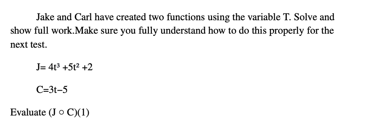 Jake and Carl have created two functions using the variable T. Solve and
show full work.Make sure you fully understand how to do this properly for the
next test.
J= 4t3 +5t2 +2
C=3t-5
Evaluate (J o C)(1)
