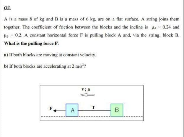 02.
A is a mass 8 of kg and B is a mass of 6 kg, are on a flat surface. A string joins them
together. The coefficient of friction between the blocks and the incline is HA = 0.24 and
HB = 0.2. A constant horizontal force F is pulling block A and, via the string, block B.
What is the pulling force F:
a) If both blocks are moving at constant velocity.
b) If both blocks are accelerating at 2 m/s"?
F
A
B
