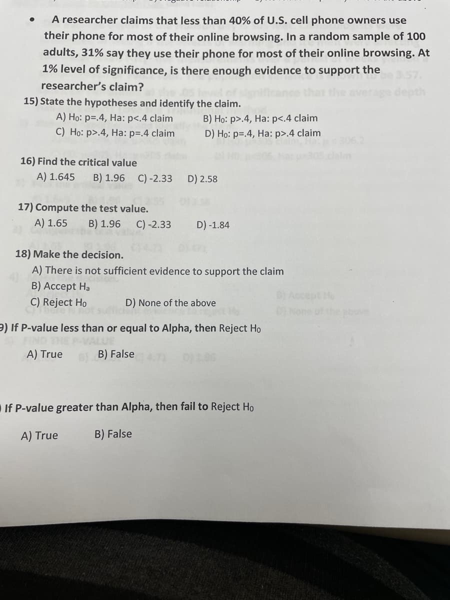 A researcher claims that less than 40% of U.S. cell phone owners use
their phone for most of their online browsing. In a random sample of 100
adults, 31% say they use their phone for most of their online browsing. At
1% level of significance, is there enough evidence to support the
researcher's claim?
verage dept
15) State the hypotheses and identify the claim.
A) Ho: p=.4, Ha: p<.4 claim
C) Ho: p>.4, Ha: p=.4 claim
B) Họ: p>.4, Ha: p<.4 claim
D) Họ: p=.4, Ha: p>.4 claim
clalm
16) Find the critical value
A) 1.645
B) 1.96
C) -2.33
D) 2.58
17) Compute the test value.
A) 1.65
B) 1.96
C) -2.33
D) -1.84
18) Make the decision.
A) There is not sufficient evidence to support the claim
B) Accept Ha
C) Reject Ho
D) None of the above
DI None of the bove
9) If P-value less than or equal to Alpha, then Reject Ho
A) True
B) False
If P-value greater than Alpha, then fail to Reject Ho
A) True
B) False
