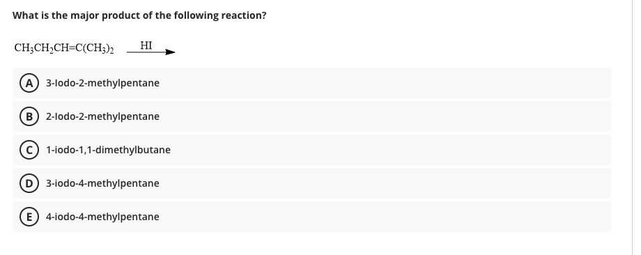 What is the major product of the following reaction?
CH;CH,CH=C(CH3)2
HI
A 3-lodo-2-methylpentane
B 2-lodo-2-methylpentane
1-iodo-1,1-dimethylbutane
D 3-iodo-4-methylpentane
E 4-iodo-4-methylpentane
