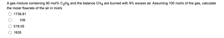 A gas mixture containing 90 mol% C2H6 and the balance CH4 are burned with 9% excess air. Assuming 100 mol/s of the gas, calculate
the molar flowrate of the air in mol/s
O 1738.81
109
519.05
1635
