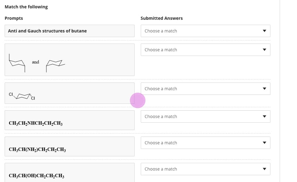 Match the following
Prompts
Submitted Answers
Anti and Gauch structures of butane
Choose a match
Choose a match
and
Choose a match
Choose a match
CH3CH,NHCH,CH;CH3
Choose a match
CH3CH(NH,)CH,CH;CH3
Choose a match
CH3CH(OH)CH,CH;CH3
