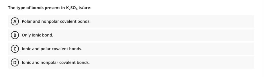 The type of bonds present in K2SO4 is/are:
A) Polar and nonpolar covalent bonds.
B) Only ionic bond.
c) lonic and polar covalent bonds.
D lonic and nonpolar covalent bonds.
