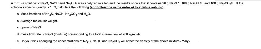 A mixture solution of Na2S, NaOH and Na2CO3 was analyzed in a lab and the results shows that it contains 20 g Na2S /L,160 g NaOH /L, and 100 g Na2CO3/L. If the
solution's specific gravity is 1.03, calculate the following (and follow the same order a) to e) while solving):
a. Mass fractions of Na2S, NaOH, Na2CO3 and H20.
b. Average molecular weight.
c. ppmw of Na2s
d. mass flow rate of Na2S (Ibm/min) corresponding to a total stream flow of 700 kgmol/h.
e. Do you think changing the concentrations of Na,S, NaOH and Na,CO3 will affect the density of the above mixture? Why?
