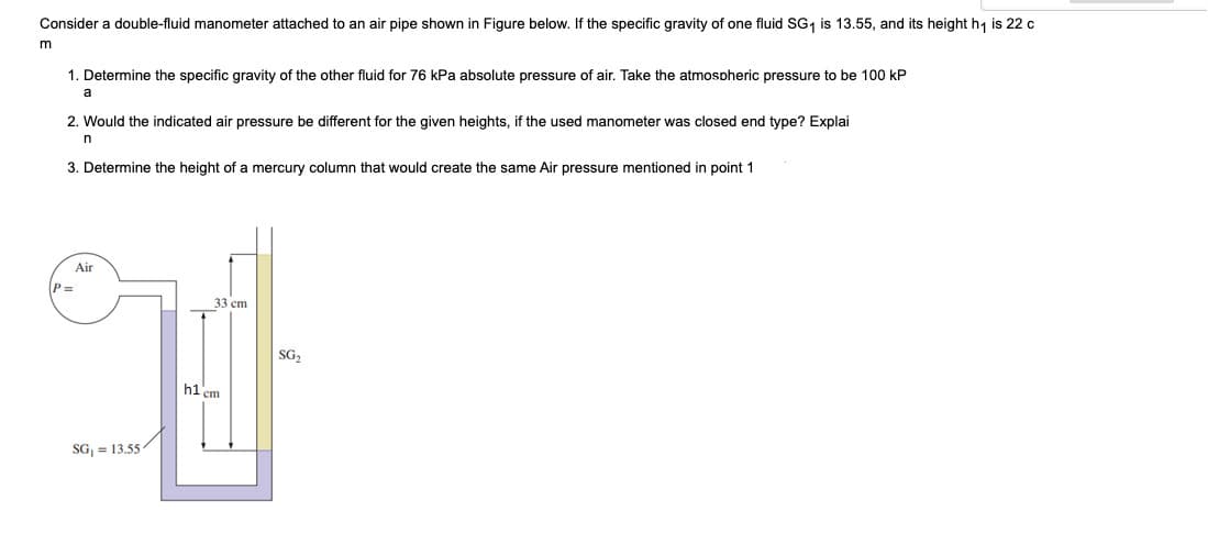 Consider a double-fluid manometer attached to an air pipe shown in Figure below. If the specific gravity of one fluid SG, is 13.55, and its height h, is 22 c
m
1. Determine the specific gravity of the other fluid for 76 kPa absolute pressure of air. Take the atmospheric pressure to be 100 kP
a
2. Would the indicated air pressure be different for the given heights, if the used manometer was closed end type? Explai
n
3. Determine the height of a mercury column that would create the same Air pressure mentioned in point 1
Air
P =
33 ст
SG,
hi cm
SG, = 13.55
