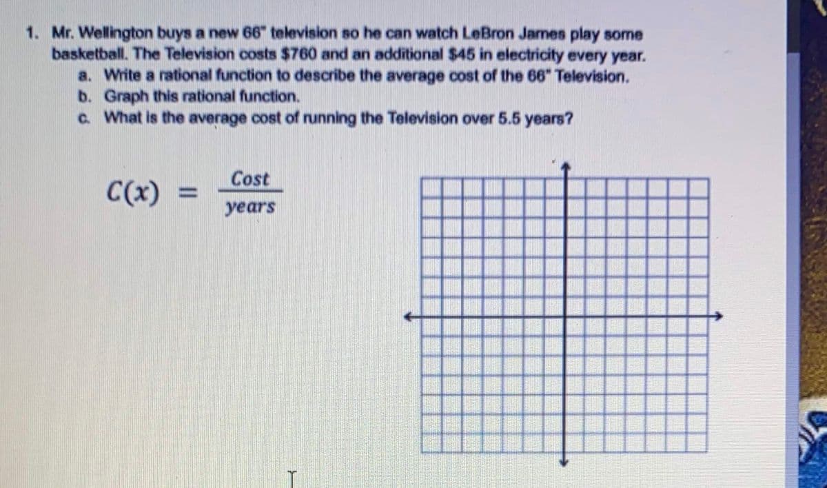 1. Mr. Wellington buys a new 66" television so he can watch LeBron James play some
basketball. The Television costs $760 and an additional $45 in electricity every year.
a. Write a rational function to describe the average cost of the 66" Television.
b. Graph this rational function.
C. What is the average cost of running the Television over 5.5 years?
Cost
C(x)
%3D
years
