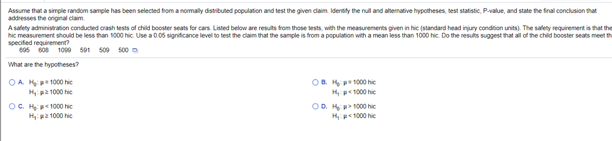 Assume that a simple random sample has been selected from a normally distributed population and test the given claim. Identify the null and alternative hypotheses, test statistic, P-value, and state the final conclusion that
addresses the original claim.
A safety administration conducted crash tests of child booster seats for cars. Listed below are results from those tests, with the measurements given in hic (standard head injury condition units). The safety requirement is that the
hic measurement should be less than 1000 hic. Use a 0.05 significance level to test the claim that the sample is from a population with a mean less than 1000 hic. Do the results suggest that all of the child booster seats meet th
specified requirement?
695
608
1099
591
509
500 D
What are the hypotheses?
Ο Α. Η0: μ= 1000 hic
H: µ2 1000 hic
В. Но: и3 1000 hic
H,: µ< 1000 hic
Ос. Но: и< 1000 hic
O D. Ho: H> 1000 hic
H1: µ2 1000 hic
H,: µ< 1000 hic
