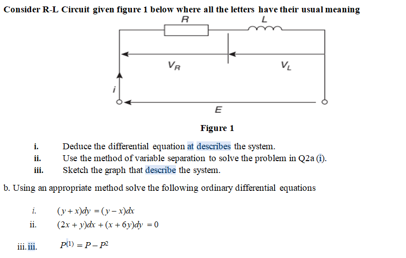 Consider R-L Circuit given figure 1 below where all the letters have their usual meaning
R
VR
E
Figure 1
Deduce the differential equation at describes the system.
Use the method of variable separation to solve the problem in Q2a (i).
Sketch the graph that describe the system.
i.
ii.
ii.
b. Using an appropriate method solve the following ordinary differential equations
i.
(y+x)dy = (y- x)dx
ii.
(2x + y)dx + (x + 6y)dy = 0
iii. iii.
P(1) = P– p2
