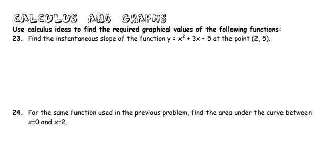 CALCULUS AND GRAPHS
Use calculus ideas to find the required graphical values of the following functions:
23. Find the instantaneous slope of the function y = x² + 3x - 5 at the point (2, 5).
24. For the same function used in the previous problem, find the area under the curve between
x=0 and x=2.