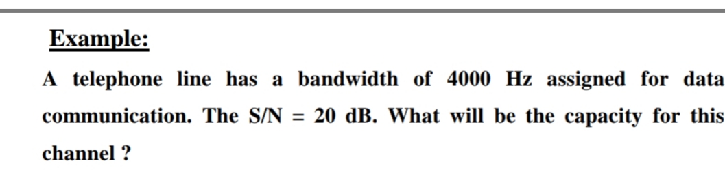 Example:
A telephone line has a bandwidth of 4000 Hz assigned for data
communication. The S/N = 20 dB. What will be the capacity for this
channel ?
