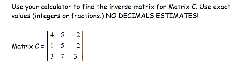 Use your calculator to find the inverse matrix for Matrix C. Use exact
values (integers or fractions.) NO DECIMALS ESTIMATES!
4 5
Matrix C = 1
3
2
5 - 2
7 3