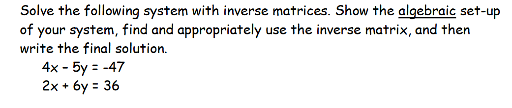 Solve the following system with inverse matrices. Show the algebraic set-up
of your system, find and appropriately use the inverse matrix, and then
write the final solution.
4x - 5y = -47
2x + 6y = 36