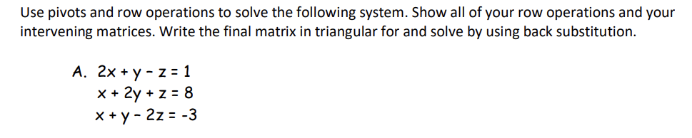 Use pivots and row operations to solve the following system. Show all of your row operations and your
intervening matrices. Write the final matrix in triangular for and solve by using back substitution.
A. 2x+y - z=1
x + 2y + z = 8
x + y - 2z = -3