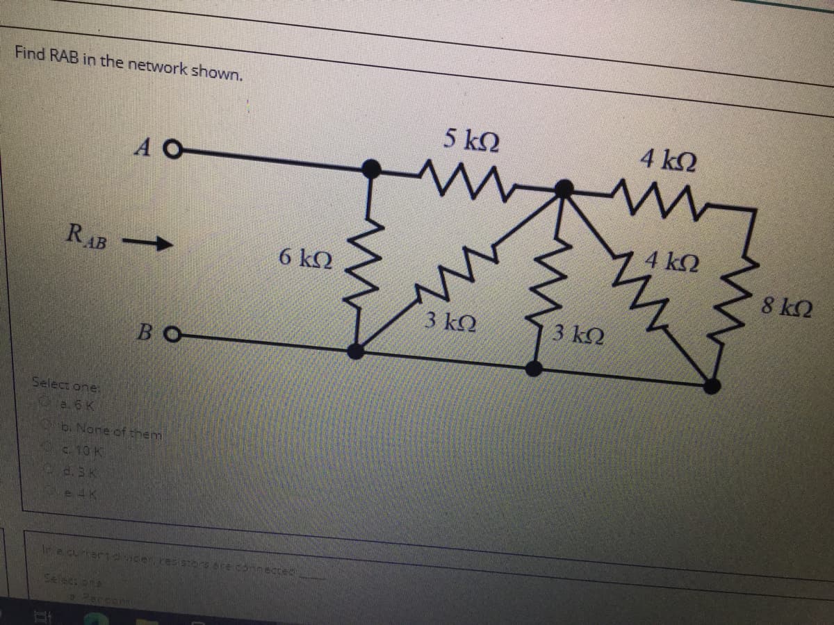 Find RAB in the network shown.
5 k2
4 k2
A O
4 k2
RAB
6 ΚΩ
8 k2
3 k.
3 k2
BO
Select one.
e. 6 K
b. Nore of them
c. 10 K
d. 3 K
e 4K
Ira curer7vicen re tOrE Are Connected
Select ne
