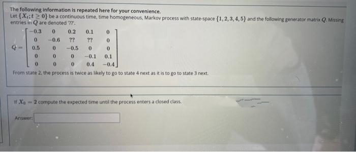 The following information is repeated here for your convenience.
Let (X;t >0} be a continuous time, time homogeneous, Markov process with state-space (1, 2, 3, 4, 5} and the following generator matrix Q. Missing
entries in Q are denoted '??.
-0.3
0.
0.2
0.1
0.
-0.6
??
??
0.5
-0.5
-0.1
0.1
-0.4
From state 2, the process is twice as likely to go to state 4 next as it is to go to state 3 next.
0.4
If Xo
-2 compute the expected time until the process enters a closed class,
Answer:
