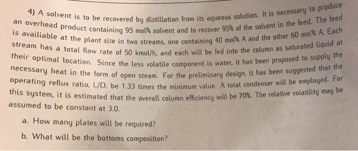 4) A solvent is to be recovered by distillation from its aqueous solution. It is necessary to produce
an overhead product containing 95 mol% solvent and to recover 95% of the solvent in the feed. The feed
operating reflux ratio, L/D, be 1.33 times the minimum value. A total condenser will be employed. For
necessary heat in the form of open steam. For the preliminary design, it has been suggested that the
is availiable at the plant site in two streams, one containing 40 mol% A and the other 60 mol% A. Each
stream has a total flow rate of 50 kmol/h, and each will be fed into the column as saturated liquid at
this system, it is estimated that the overall column efficiency will be 70%. The relative volatility may be
their optimal location. Since the less volatile component is water, it has been proposed to supply the
assumed to be constant at 3.0.
a. How many plates will be required?
b. What will be the bottoms composition?
