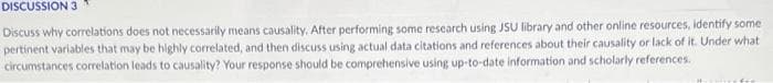 DISCUSSION 3
Discuss why correlations does not necessarily means causality, After performing some research using JSU library and other online resources, identify some
pertinent variables that may be highly correlated, and then discuss using actual data citations and references about their causality or lack of it. Under what
circumstances correlation leads to causality? Your response should be comprehensive using up-to-date information and scholarly references.
