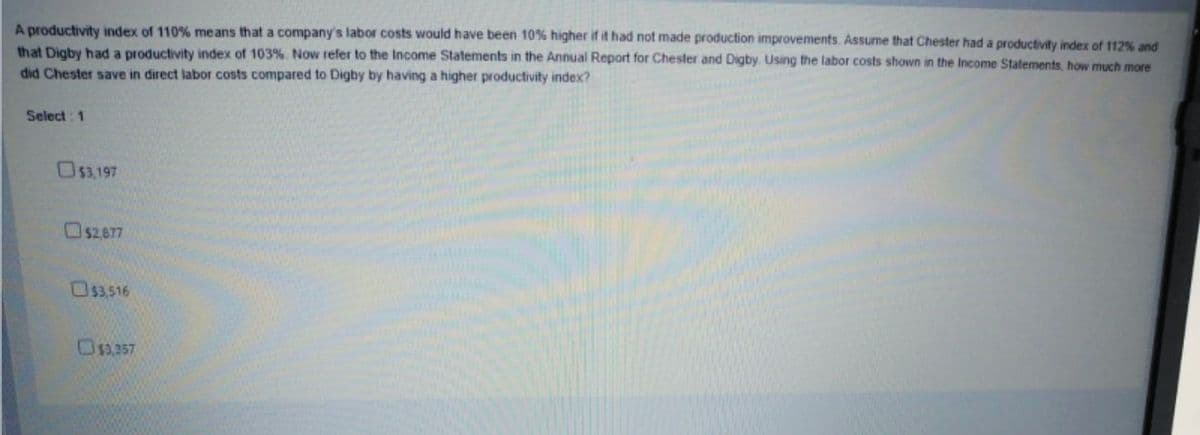 A productivity index of 110% means that a company's labor costs would have been 10% higher if it had not made production improvements. Assume that Chester had a productivity index of 112% and
that Digby had a productivity index of 103%. Now refer to the Income Statements in the Annual Report for Chester and Digby. Using the labor costs shown in the Income Statements, how much more
did Chester save in direct labor costs compared to Digby by having a higher productivity index?
Select : 1
O53.197
O$2,677
OS3,516
Osa.257
