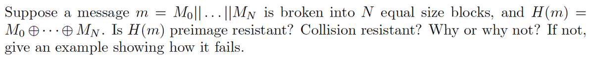 Mol|| ... ||MN is broken into N equal size blocks, and H(m) =
Suppose a message m =
Mo O..Đ MN. Is H(m) preimage resistant? Collision resistant? Why or why not? If not,
give an example showing how it fails.
