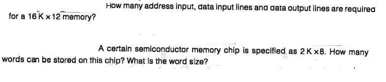 How many address input, data input lines and data output lines are required
for a 16k x12 memory?
A certain semiconductor memory chip is specified as 2K x8. How many
words can be stored on this chip? What is the word slze?
