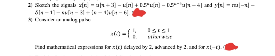 2) Sketch the signals x[n] = u[n +3] – u[n] + 0.5"u[n] – 0.5"-4u[n – 4] and y[n] = nu[–n] -
8[n – 1] – nu[n – 3] + (n – 4)u[n – 6].
3) Consider an analog pulse
-
1,
x(t) = { °,
0 <t<1
otherwise
Find mathematical expressions for x(t) delayed by 2, advanced by 2, and for x(-t).
