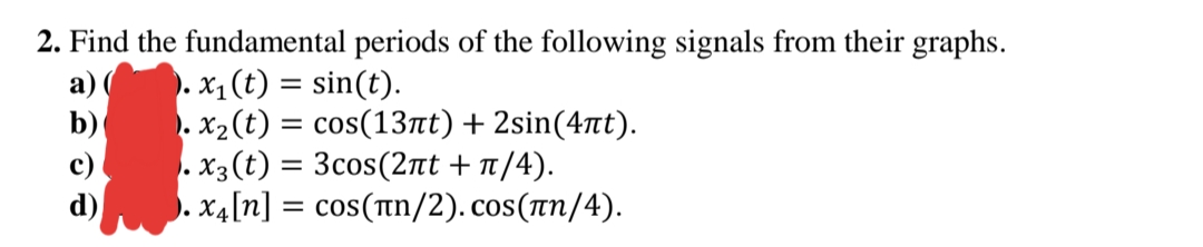 2. Find the fundamental periods of the following signals from their graphs.
a)
). x1 (t) = sin(t).
b)
. x2(t) = cos(13at) + 2sin(4t).
c) . X3 (t) = 3cos(2nt + n/4).
d) . x4[n] = cos(tn/2). cos(rn/4).
