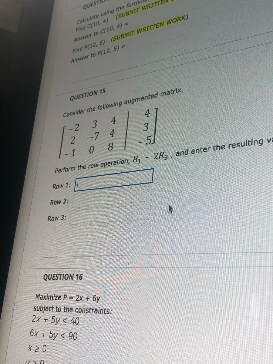 QUEST
Calculate using the formu
Find C(10, 4)
(SUBMIT WRITTE
Answer to C(10, 4) =
Find P(12, 5) (SUBMIT WRITTEN WORK)
Answer to P(12, 5) =
QUESTION 15
Consider the following augmented matrix.
-2
3
4
4
2 -7 4
3
-1
0 8
-51
Perform the row operation, R1- 2R3, and enter the resulting va
Row 1:
Row 2:
Row 3:
QUESTION 16
Maximize P = 2x + 6y
subject to the constraints:
2x + 5y s 40
6x + 5y < 90
X 2 0
