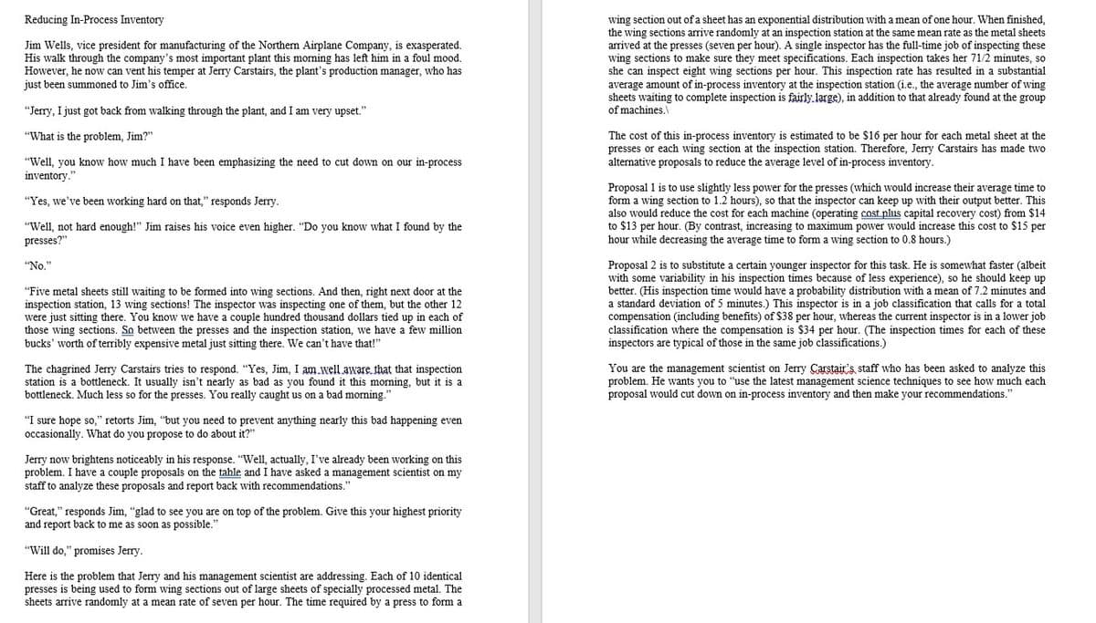 Reducing In-Process Inventory
wing section out of a sheet has an exponential distribution with a mean of one hour. When finished,
the wing sections arrive randomly at an inspection station at the same mean rate as the metal sheets
Jim Wells, vice president for manufacturing of the Northern Airplane Company, is exasperated.
His walk through the company's most important plant this morning has left him in a foul mood.
However, he now can vent his temper at Jerry Carstairs, the plant's production manager, who has
arrived at the presses (seven per hour). A single inspector has the full-time job of inspecting these
wing sections to make sure they meet specifications. Each inspection takes her 71/2 minutes, so
she can inspect eight wing sections per hour. This inspection rate has resulted in a substantial
average amount of in-process inventory at the inspection station (i.e., the average number of wing
sheets waiting to complete inspection is fairly large), in addition to that already found at the group
of machines.\
just been summoned to Jim's office.
"Jerry, I just got back from walking through the plant, and I am very upset."
The cost of this in-process inventory is estimated to be $16 per hour for each metal sheet at the
presses or each wing section at the inspection station. Therefore, Jerry Carstairs has made two
alternative proposals to reduce the average level of in-process inventory.
"What is the problem, Jim?"
"Well, you know how much I have been emphasizing the need to cut down on our in-process
inventory.
Proposal 1 is to use slightly less power for the presses (which would increase their average time to
form a wing section to 1.2 hours), so that the inspector can keep up with their output better. This
also would reduce the cost for each machine (operating cost plus capital recovery cost) from $14
to $13 per hour. (By contrast, increasing to maximum power would increase this cost to $15 per
hour while decreasing the average time to form a wing section to 0.8 hours.)
"Yes, we've been working hard on that," responds Jerry.
"Well, not hard enough!" Jim raises his voice even higher. "Do you know what I found by the
presses?"
Proposal 2 is to substitute a certain younger inspector for this task. He is somewhat faster (albeit
with some variability in his inspection times because of less experience), so he should keep up
better. (His inspection time would have a probability distribution with a mean of 7.2 minutes and
a standard deviation of 5 minutes.) This inspector is in a job classification that calls for a total
compensation (including benefits) of $38 per hour, whereas the current inspector is in a lower job
classification where the compensation is $34 per hour. (The inspection times for each of these
inspectors are typical of those in the same job classifications.)
"No."
"Five metal sheets still waiting to be formed into wing sections. And then, right next door at the
inspection station, 13 wing sections! The inspector was inspecting one of them, but the other 12
were just sitting there. You know we have a couple hundred thousand dollars tied up in each of
those wing sections. So between the presses and the inspection station, we have a few million
bucks' worth of terribly expensive metal just sitting there. We can't have that!"
The chagrined Jerry Carstairs tries to respond. "Yes, Jim, I am.well aware. that that inspection
station is a bottleneck. It usually isn't nearly as bad as you found it this morning, but it is a
bottleneck. Much less so for the presses. You really caught us on a bad morning."
You are the management scientist on Jerry Carstair's staff who has been asked to analyze this
problem. He wants you to "use the latest management science techniques to see how much each
proposal would cut down on in-process inventory and then make your recommendations."
"I sure hope so," retorts Jim, "but you need to prevent anything nearly this bad happening even
occasionally. What do you propose to do about it?"
Jerry now brightens noticeably in his response. "Well, actually, I've already been working on this
problem. I have a couple proposals on the table and I have asked a management scientist on my
staff to analyze these proposals and report back with recommendations."
"Great," responds Jim, "glad to see you are on top of the problem. Give this your highest priority
and report back to me as soon as possible."
"Will do," promises Jerry.
Here is the problem that Jerry and his management scientist are addressing. Each of 10 identical
presses is being used to form wing sections out of large sheets of specially processed metal. The
sheets arrive randomly at a mean rate of seven per hour. The time required by a press to form a
