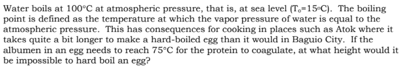 Water boils at 100°C at atmospheric pressure, that is, at sea level (To=15ºC). The boiling
point is defined as the temperature at which the vapor pressure of water is equal to the
atmospheric pressure. This has consequences for cooking in places such as Atok where it
takes quite a bit longer to make a hard-boiled egg than it would in Baguio City. If the
albumen in an egg needs to reach 75°C for the protein to coagulate, at what height would it
be impossible to hard boil an egg?
