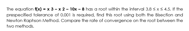 The equation f(x) = x 3 – x 2 - 10x – 8 has a root within the interval 3.8 <xS 4.5. If the
prespecified tolerance of 0.001 is required, find this root using both the Bisection and
Newton Raphson Method. Compare the rate of convergence on the root between the
two methods.
