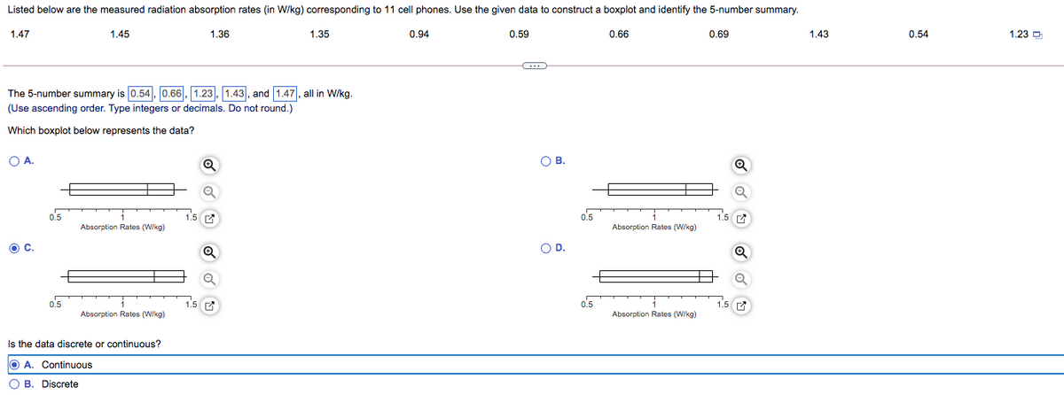 Listed below are the measured radiation absorption rates (in W/kg) corresponding to 11 cell phones. Use the given data to construct a boxplot and identify the 5-number summary.
1.47
1.45
1.36
1.35
0.94
0.59
0.66
0.69
1.43
0.54
1.23 O
The 5-number summary is 0.54, 0.66|, 1.23, 1.43, and 1.47, all in W/kg.
(Use ascending order. Type integers or decimals. Do not round.)
Which boxplot below represents the data?
O A.
O B.
o'5
0.5
Absorption Rates (W/kg)
Absorption Rates (W/kg)
OC.
OD.
o'5
1.5 г
0.5
Absorption Rates (W/kg)
Absorption Rates (W/kg)
Is the data discrete or continuous?
O A. Continuous
O B. Discrete
