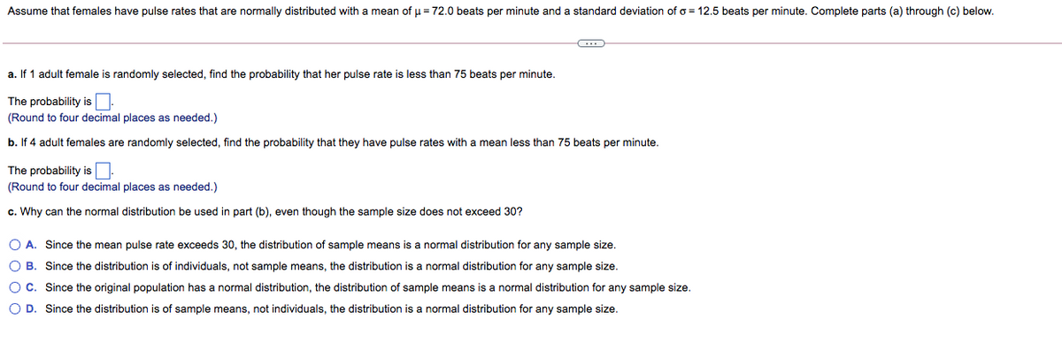 Assume that females have pulse rates that are normally distributed with a mean of u = 72.0 beats per minute and a standard deviation of o = 12.5 beats per minute. Complete parts (a) through (c) below.
a. If 1 adult female is randomly selected, find the probability that her pulse rate is less than 75 beats per minute.
The probability is
(Round to four decimal places as needed.)
b. If 4 adult females are randomly selected, find the probability that they have pulse rates with a mean less than 75 beats per minute.
The probability is
(Round to four decimal places as needed.)
c. Why can the normal distribution be used in part (b), even though the sample size does not exceed 30?
O A. Since the mean pulse rate exceeds 30, the distribution of sample means is a normal distribution for any sample size.
O B. Since the distribution is of individuals, not sample means, the distribution is a normal distribution for any sample size.
OC. Since the original population has a normal distribution, the distribution of sample means is a normal distribution for any sample size.
O D. Since the distribution is of sample means, not individuals, the distribution is a normal distribution for any sample size.
