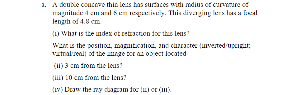 A double concave thin lens has surfaces with radius of curvature of
magnitude 4 cm and 6 cm respectively. This diverging lens has a focal
length of 4.8 cm.
(1) What is the index of refraction for this lens?
What is the position, magnification, and character (inverted/upright;
virtual/real) of the image for an object located
(ii) 3 cm from the lens?
(iii) 10 cm from the lens?
(iv) Draw the ray diagram for (ii) or (iii).