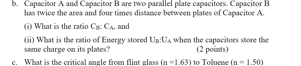 b. Capacitor A and Capacitor B are two parallel plate capacitors. Capacitor B
has twice the area and four times distance between plates of Capacitor A.
(i) What is the ratio CB: CA, and
(ii) What is the ratio of Energy stored U³:UÃ when the capacitors store the
same charge on its plates?
(2 points)
c. What is the critical angle from flint glass (n=1.63) to Toluene (n = 1.50)