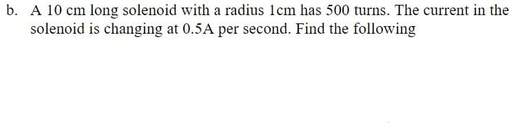 b. A 10 cm long solenoid with a radius 1cm has 500 turns. The current in the
solenoid is changing at 0.5A per second. Find the following