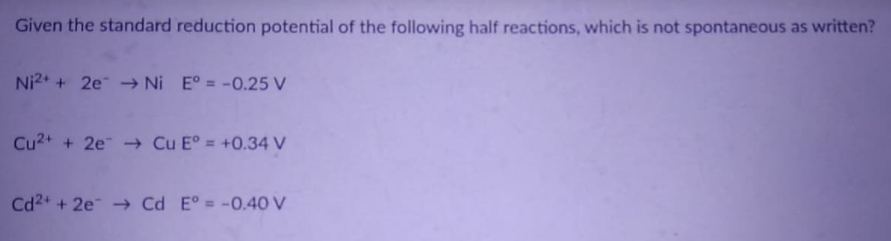 Given the standard reduction potential of the following half reactions, which is not spontaneous as written?
Ni2* + 2e → Ni E° = -0.25 V
Cu2+ + 2e Cu E° = +0.34 V
Cd2+ + 2e → Cd E° = -0.4 V
