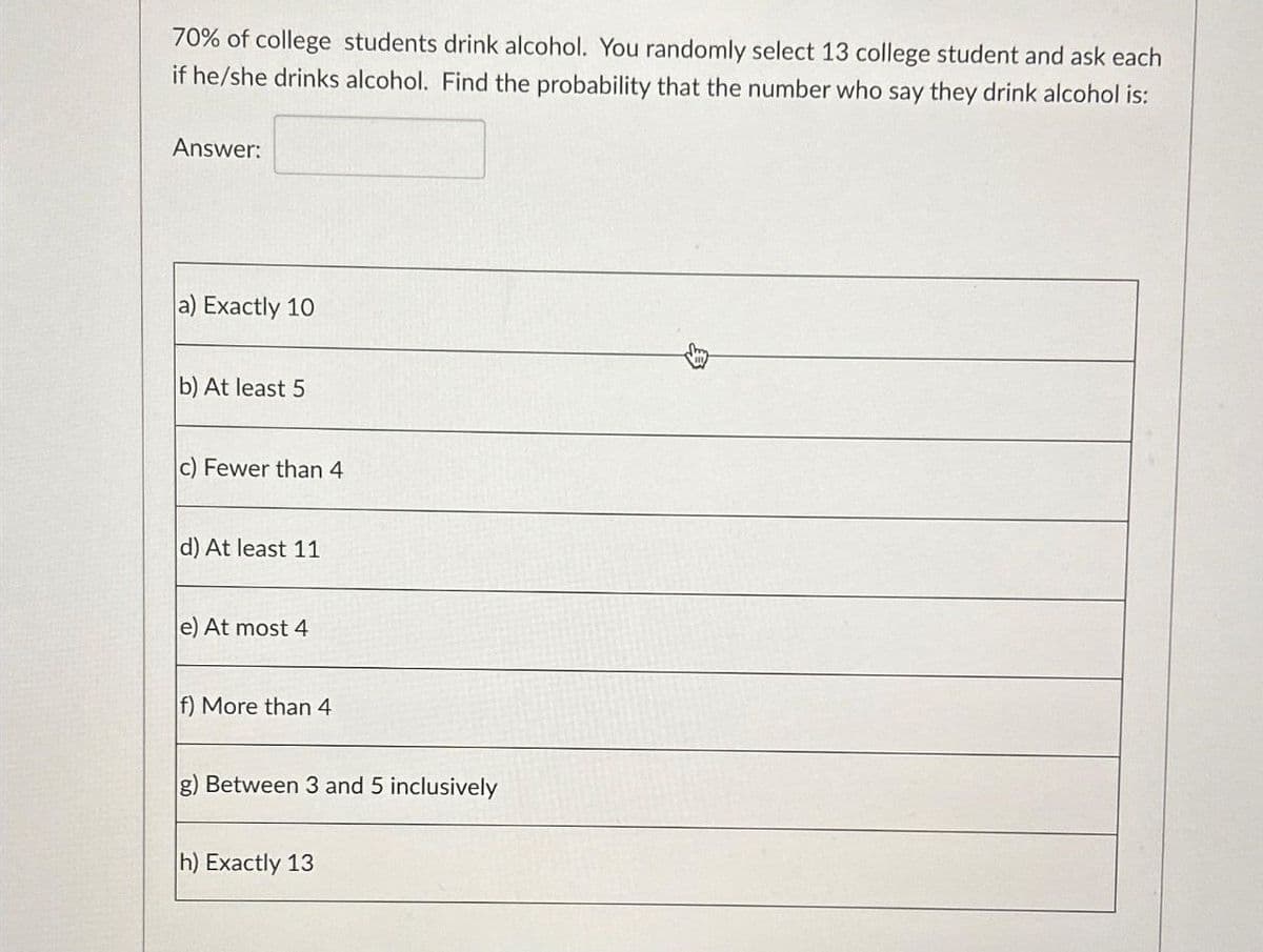 70% of college students drink alcohol. You randomly select 13 college student and ask each
if he/she drinks alcohol. Find the probability that the number who say they drink alcohol is:
Answer:
a) Exactly 10
b) At least 5
c) Fewer than 4
d) At least 11
e) At most 4
f) More than 4
g) Between 3 and 5 inclusively
h) Exactly 13