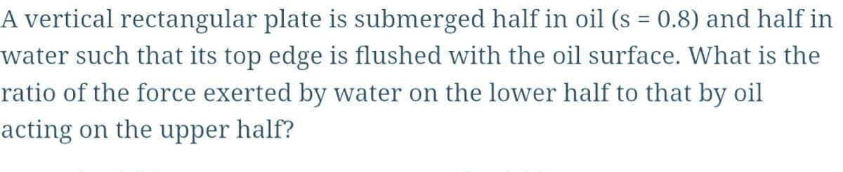 A vertical rectangular plate is submerged half in oil (s = 0.8) and half in
water such that its top edge is flushed with the oil surface. What is the
ratio of the force exerted by water on the lower half to that by oil
acting on the upper half?