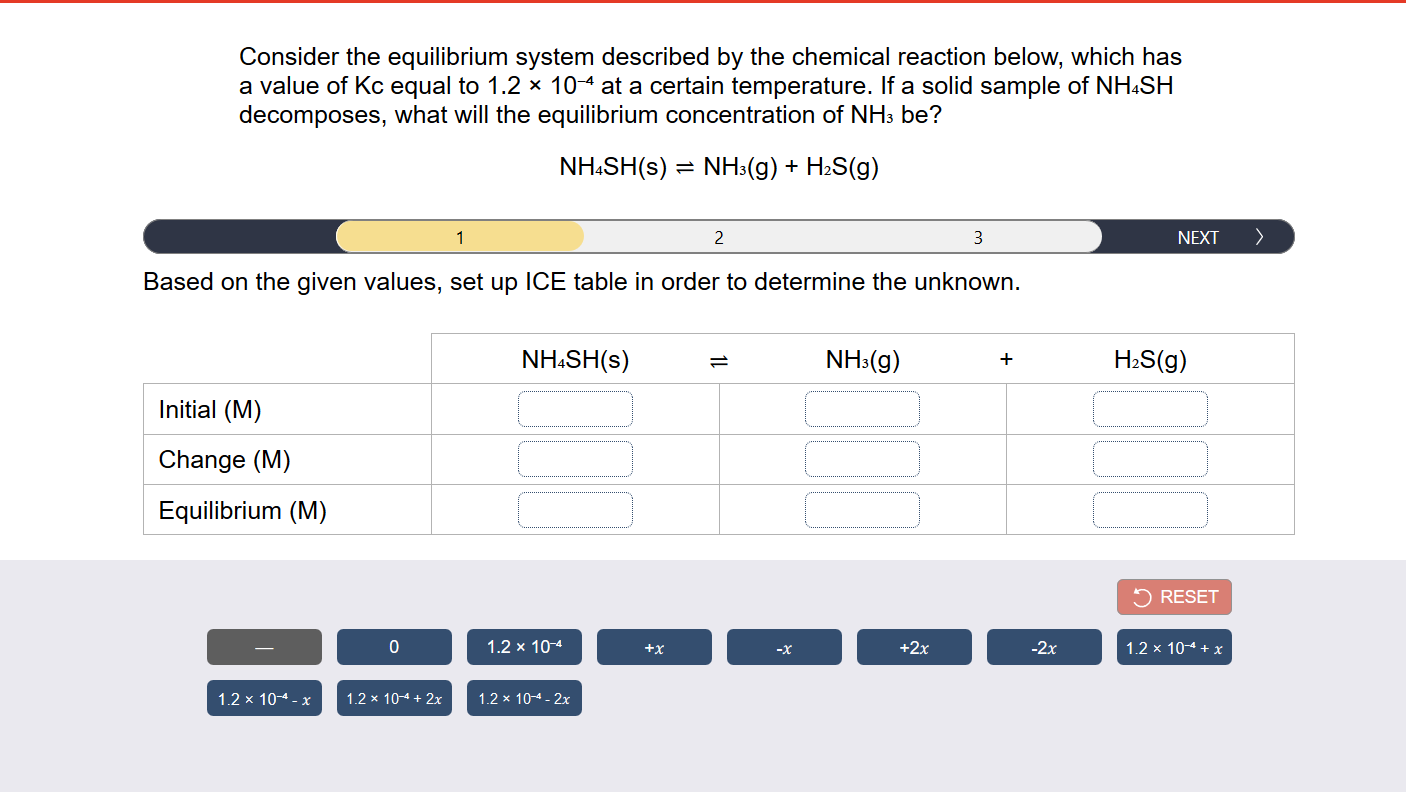 Consider the equilibrium system described by the chemical reaction below, which has
a value of Kc equal to 1.2 x 104 at a certain temperature. If a solid sample of NH.SH
decomposes, what will the equilibrium concentration of NH3 be?
NH:SH(s) = NH3(g) + H2S(g)
1
2
3
NEXT
>
Based on the given values, set up ICE table in order to determine the unknown.
NH.SH(s)
NH:(g)
H2S(g)
Initial (M)
Change (M)
Equilibrium (M)
RESET
1.2 x 104
+x
+2x
-2x
1.2 x 104 + x
1.2 x 104 - x
1.2 x 104 + 2x
1.2 x 104- 2x
