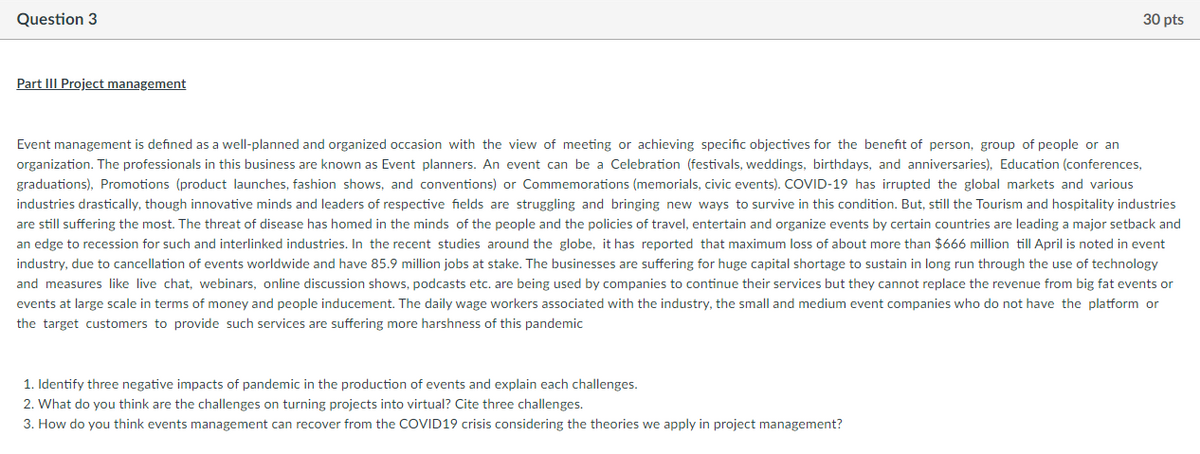 Question 3
30 pts
Part III Project management
Event management is defined as a well-planned and organized occasion with the view of meeting or achieving specific objectives for the benefit of person, group of people or an
organization. The professionals in this business are known as Event planners. An event can be a Celebration (festivals, weddings, birthdays, and anniversaries), Education (conferences,
graduations), Promotions (product launches, fashion shows, and conventions) or Commemorations (memorials, civic events). COVID-19 has irrupted the global markets and various
industries drastically, though innovative minds and leaders of respective fields are struggling and bringing new ways to survive in this condition. But, still the Tourism and hospitality industries
are still suffering the most. The threat of disease has homed in the minds of the people and the policies of travel, entertain and organize events by certain countries are leading a major setback and
an edge to recession for such and interlinked industries. In the recent studies around the globe, it has reported that maximum loss of about more than $666 million till April is noted in event
industry, due to cancellation of events worldwide and have 85.9 million jobs at stake. The businesses are suffering for huge capital shortage to sustain in long run through the use of technology
and measures like live chat, webinars, online discussion shows, podcasts etc. are being used by companies to continue their services but they cannot replace the revenue from big fat events or
events at large scale in terms of money and people inducement. The daily wage workers associated with the industry, the small and medium event companies who do not have the platform or
the target customers to provide such services are suffering more harshness of this pandemic
1. Identify three negative impacts of pandemic in the production of events and explain each challenges.
2. What do you think are the challenges on turning projects into virtual? Cite three challenges.
3. How do you think events management can recover from the COVID19 crisis considering the theories we apply in project management?
